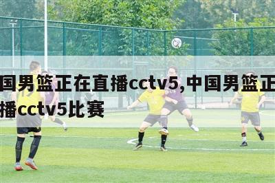 中国男篮正在直播cctv5,中国男篮正在直播cctv5比赛