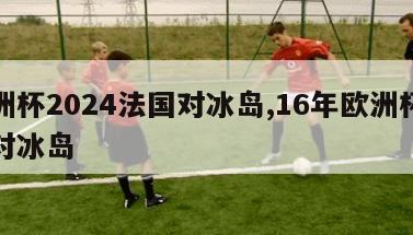 欧洲杯2024法国对冰岛,16年欧洲杯法国对冰岛