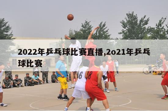 2022年乒乓球比赛直播,2o21年乒乓球比赛