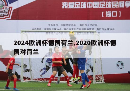 2024欧洲杯德国荷兰,2020欧洲杯德国对荷兰