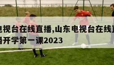 山东电视台在线直播,山东电视台在线直播观看直播开学第一课2023